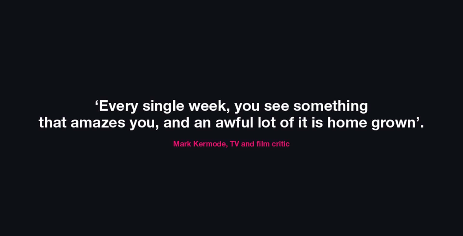 'Every single week, you see something that amazes you, and an awful lot of it is home grown.' - Mark Kermode, TV and Film Critic
